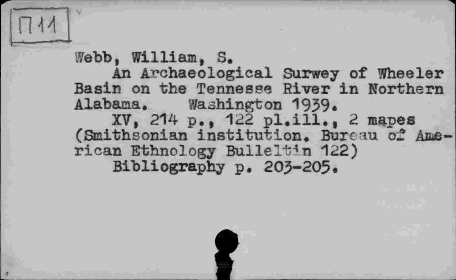 ﻿гш
V
Webb, William, S.
An Archaeological Survey of Wheeler Basin on the Tennesse River in Northern Alabama. Washington 1959.
XV, 214 p., 122 pl.ill., 2 mapes (Staithsonian institution. Bureau of American Ethnology BulleItin 122)
Bibliography p. 203-205.